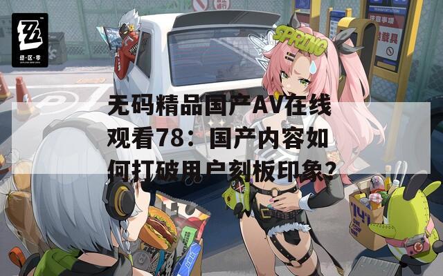 无码精品国产AV在线观看78：国产内容如何打破用户刻板印象？