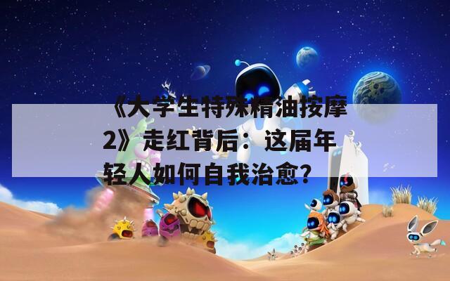 《大学生特殊精油按摩2》走红背后：这届年轻人如何自我治愈？