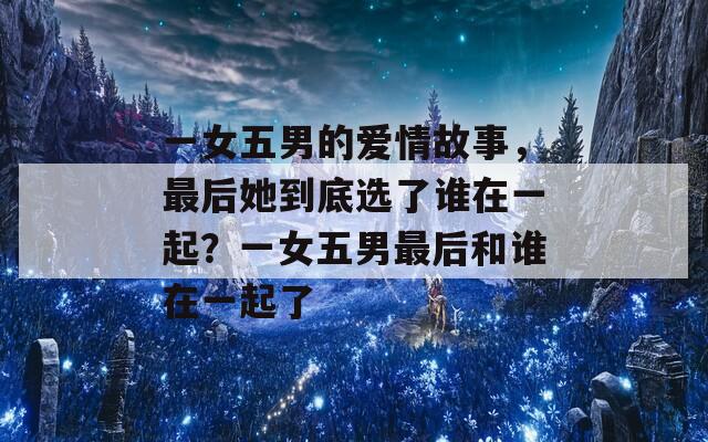 一女五男的爱情故事，最后她到底选了谁在一起？一女五男最后和谁在一起了