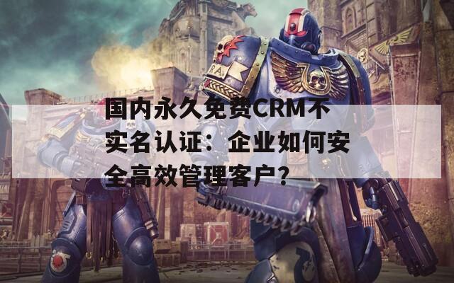 国内永久免费CRM不实名认证：企业如何安全高效管理客户？