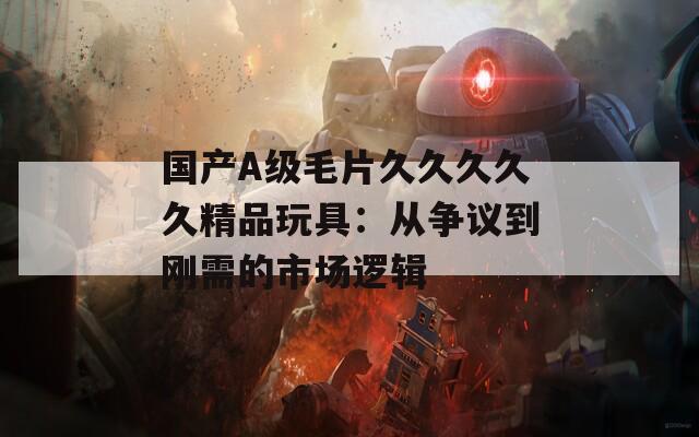 国产A级毛片久久久久久精品玩具：从争议到刚需的市场逻辑