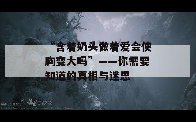 “含着奶头做着爱会使胸变大吗”——你需要知道的真相与迷思