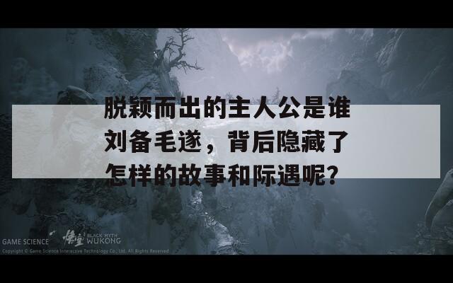 脱颖而出的主人公是谁刘备毛遂，背后隐藏了怎样的故事和际遇呢？