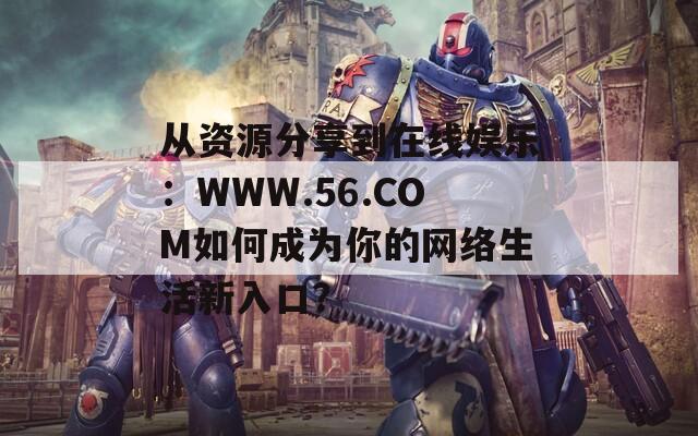 从资源分享到在线娱乐：WWW.56.COM如何成为你的网络生活新入口？