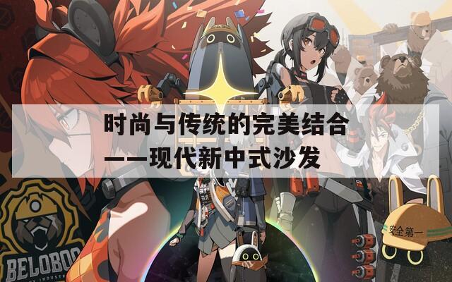 时尚与传统的完美结合——现代新中式沙发