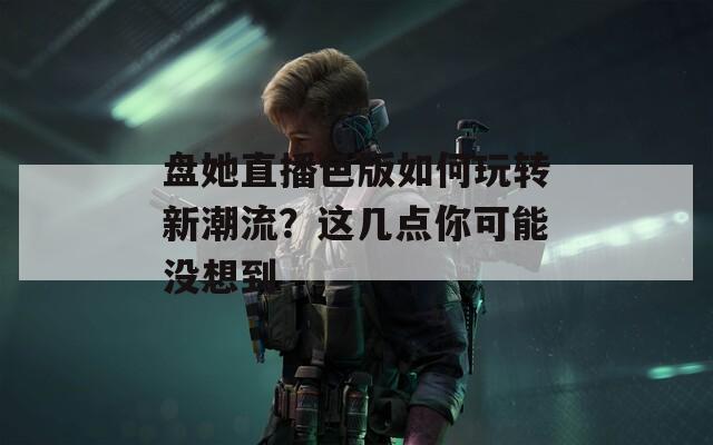 盘她直播色版如何玩转新潮流？这几点你可能没想到
