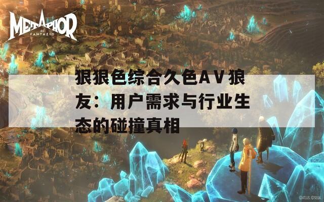 狠狠色综合久色AⅤ狼友：用户需求与行业生态的碰撞真相