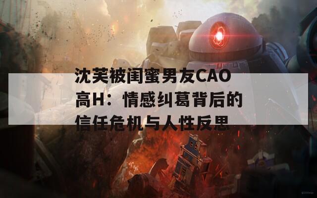 沈芙被闺蜜男友CAO高H：情感纠葛背后的信任危机与人性反思