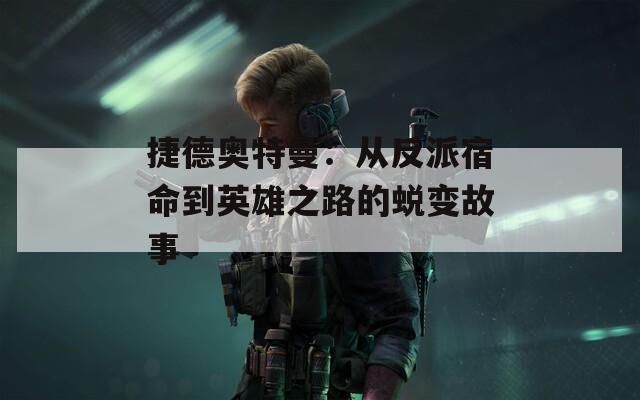 捷德奥特曼：从反派宿命到英雄之路的蜕变故事
