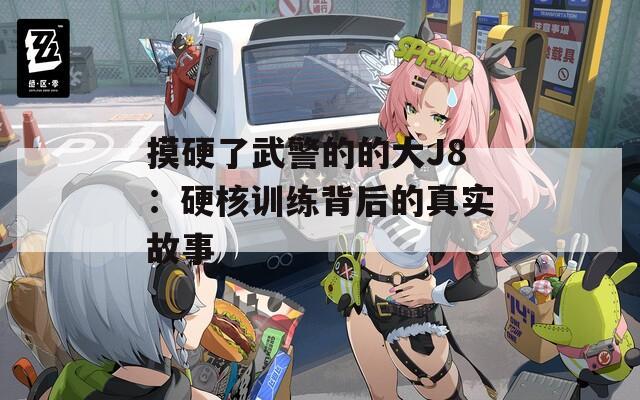 摸硬了武警的的大J8：硬核训练背后的真实故事