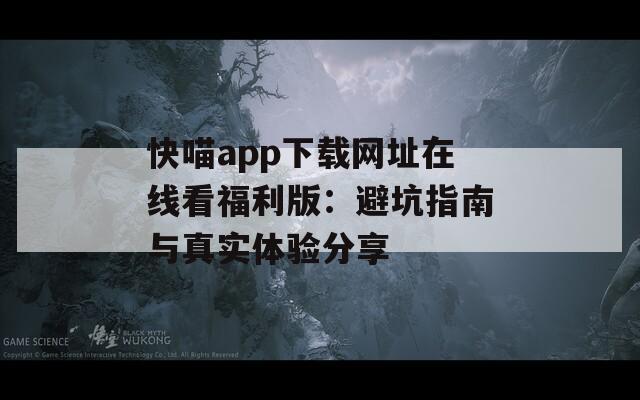 快喵app下载网址在线看福利版：避坑指南与真实体验分享