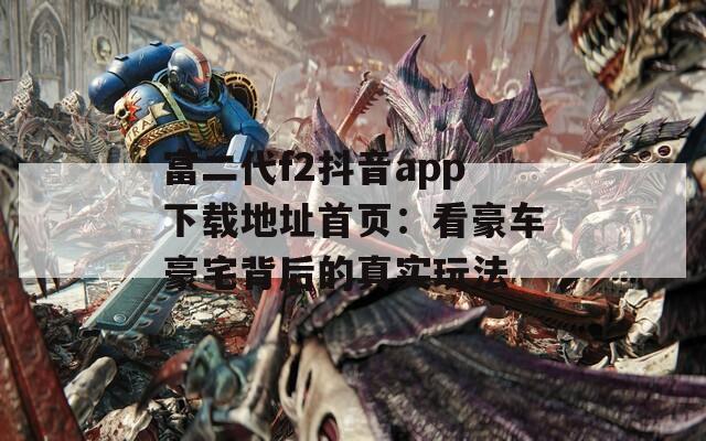 富二代f2抖音app下载地址首页：看豪车豪宅背后的真实玩法