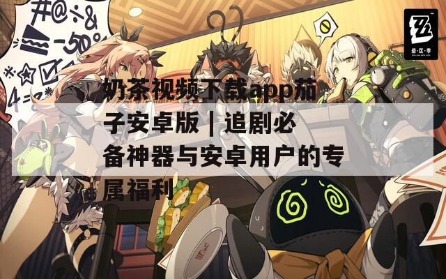 奶茶视频下载app茄子安卓版 | 追剧必备神器与安卓用户的专属福利