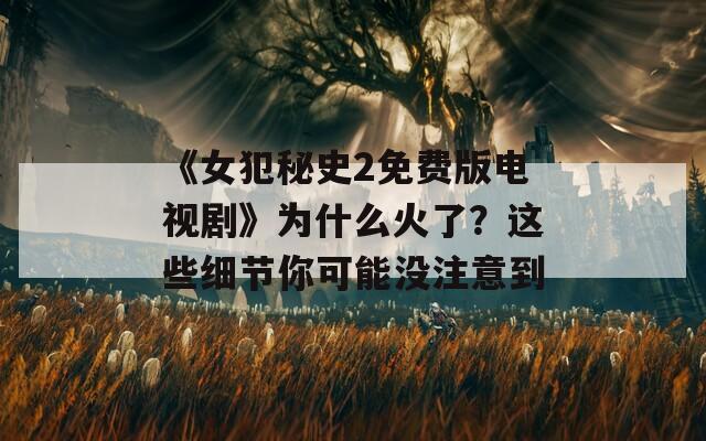 《女犯秘史2免费版电视剧》为什么火了？这些细节你可能没注意到