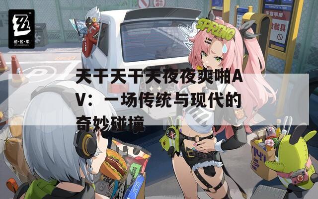 天干天干天夜夜爽啪AV：一场传统与现代的奇妙碰撞