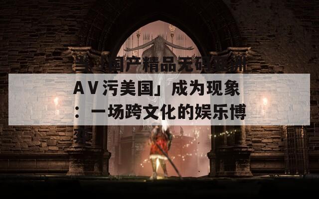 当「国产精品无码亚洲AⅤ污美国」成为现象：一场跨文化的娱乐博弈