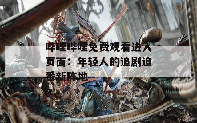 哔哩哔哩免费观看进入页面：年轻人的追剧追番新阵地