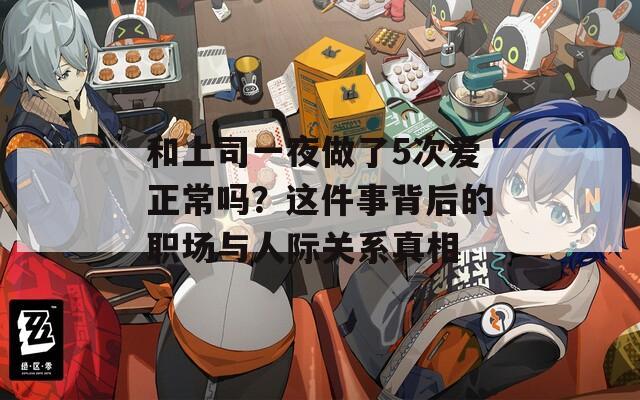 和上司一夜做了5次爱正常吗？这件事背后的职场与人际关系真相