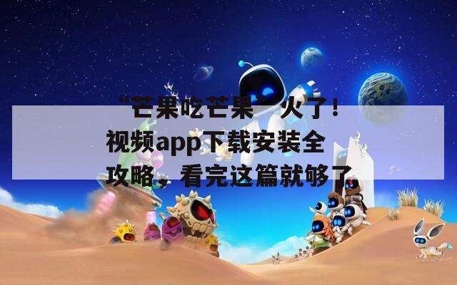 “芒果吃芒果”火了！视频app下载安装全攻略，看完这篇就够了