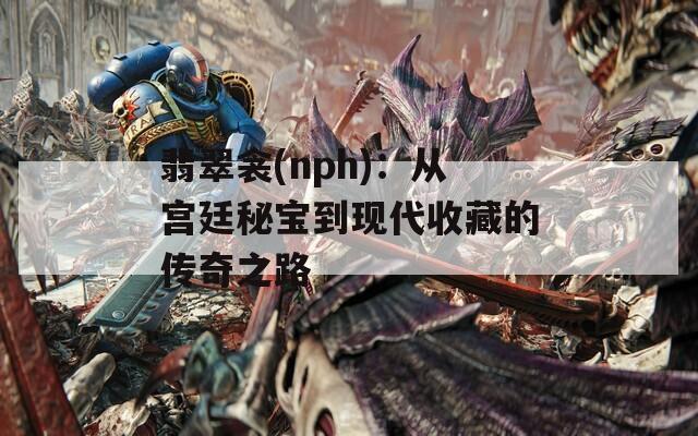 翡翠衾(nph)：从宫廷秘宝到现代收藏的传奇之路