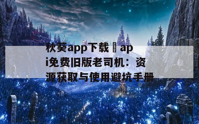 秋葵app下载汅api免费旧版老司机：资源获取与使用避坑手册