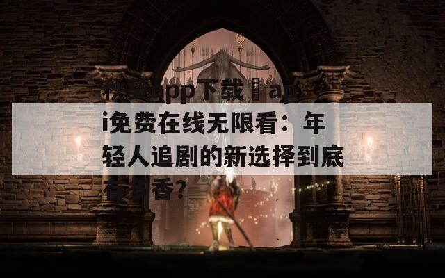 秋葵app下载汅api免费在线无限看：年轻人追剧的新选择到底有多香？