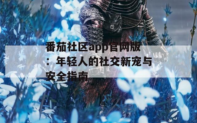 番茄社区app官网版：年轻人的社交新宠与安全指南