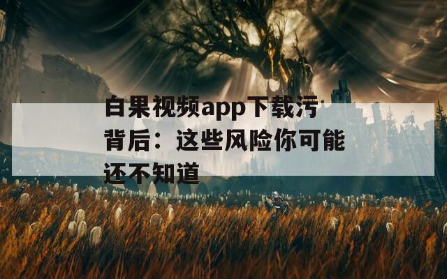 白果视频app下载污背后：这些风险你可能还不知道