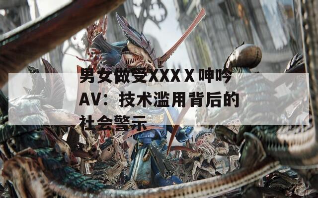 男女做受XXXⅩ呻吟AV：技术滥用背后的社会警示