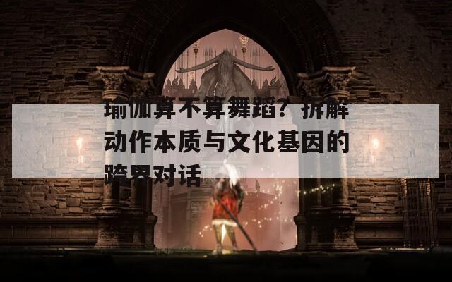 瑜伽算不算舞蹈？拆解动作本质与文化基因的跨界对话