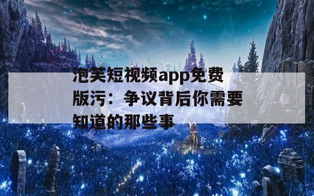 泡芙短视频app免费版污：争议背后你需要知道的那些事