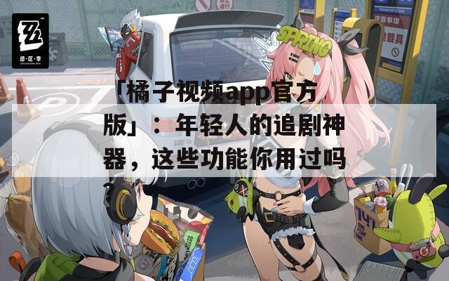 「橘子视频app官方版」：年轻人的追剧神器，这些功能你用过吗？