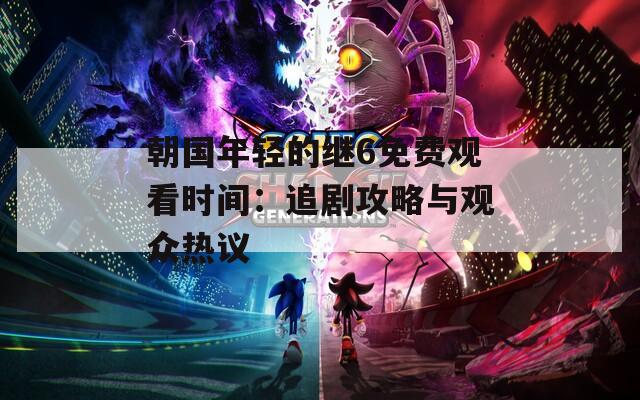 朝国年轻的继6免费观看时间：追剧攻略与观众热议