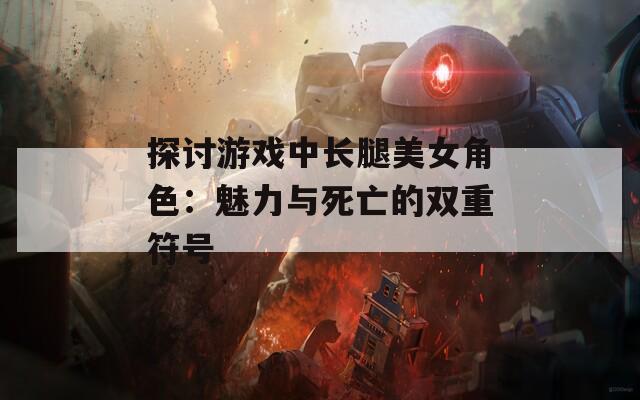 探讨游戏中长腿美女角色：魅力与死亡的双重符号