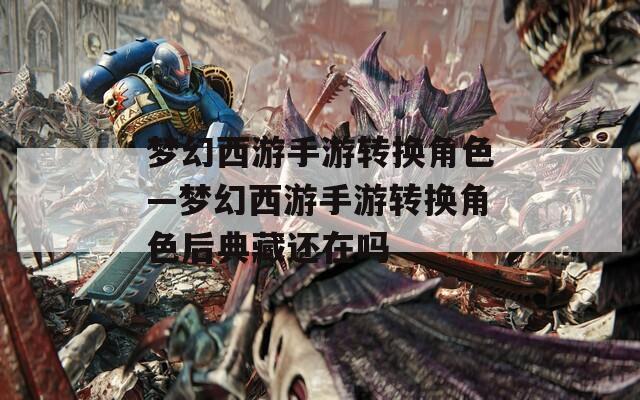 梦幻西游手游转换角色—梦幻西游手游转换角色后典藏还在吗