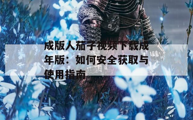 成版人茄子视频下载成年版：如何安全获取与使用指南