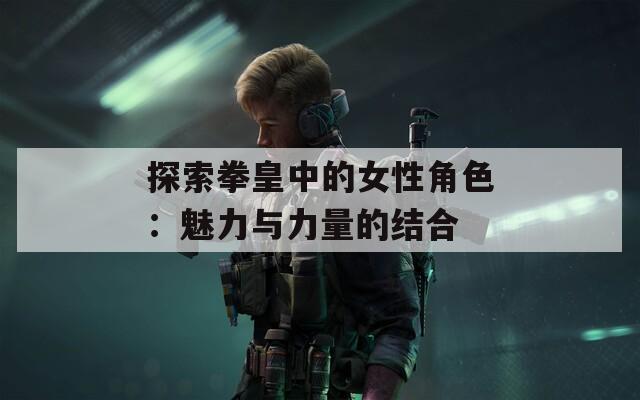 探索拳皇中的女性角色：魅力与力量的结合