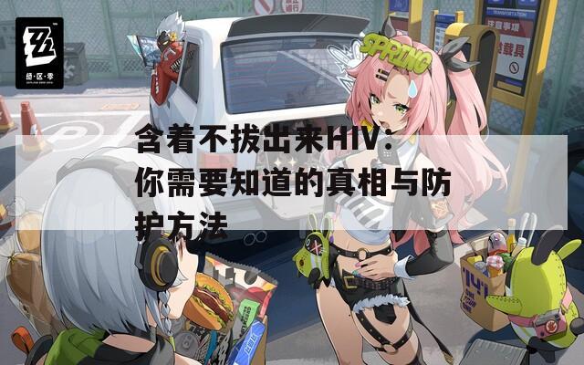 含着不拔出来HIV：你需要知道的真相与防护方法