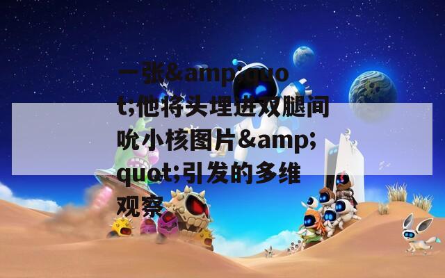 一张&quot;他将头埋进双腿间吮小核图片&quot;引发的多维观察